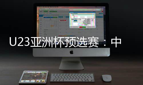 U23亚洲杯预选赛:中国队首战2比1险胜东帝汶队